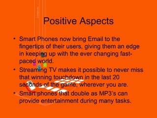 Positive Aspects
• Smart Phones now bring Email to the
  fingertips of their users, giving them an edge
  in keeping up with the ever changing fast-
  paced world.
• Streaming TV makes it possible to never miss
  that winning touchdown in the last 20
  seconds of the game, wherever you are.
• Smart phones that double as MP3’s can
  provide entertainment during many tasks.
 
