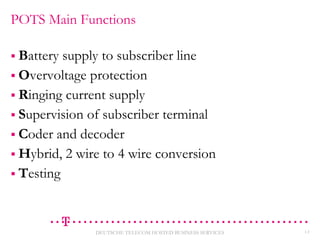 POTS Main Functions
 Battery

supply to subscriber line
 Overvoltage protection
 Ringing current supply
 Supervision of subscriber terminal
 Coder and decoder
 Hybrid, 2 wire to 4 wire conversion
 Testing

DEUTSCHE TELECOM HOSTED BUSINESS SERVICES

13

 