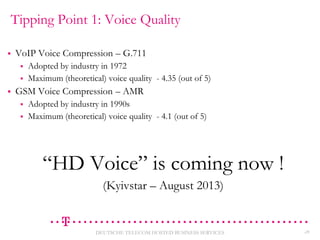 Tipping Point 1: Voice Quality


VoIP Voice Compression – G.711





Adopted by industry in 1972
Maximum (theoretical) voice quality - 4.35 (out of 5)

GSM Voice Compression – AMR



Adopted by industry in 1990s
Maximum (theoretical) voice quality - 4.1 (out of 5)

“HD Voice” is coming now !
(Kyivstar – August 2013)

DEUTSCHE TELECOM HOSTED BUSINESS SERVICES

28

 