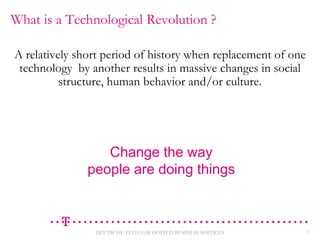 What is a Technological Revolution ?
A relatively short period of history when replacement of one
technology by another results in massive changes in social
structure, human behavior and/or culture.

Change the way
people are doing things

DEUTSCHE TELECOM HOSTED BUSINESS SERVICES

3

 