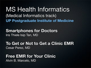 MS Health Informatics
(Medical Informatics track)
UP Postgraduate Institute of Medicine

Smartphones for Doctors
Iris Thiele Isip Tan, MD

To Get or Not to Get a Clinic EMR
Cesar Perez, MD

Free EMR for Your Clinic
Alvin B. Marcelo, MD
 