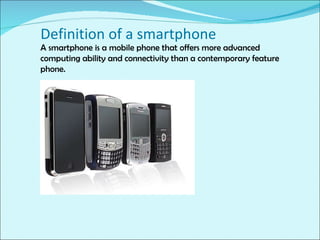 A smartphone is a mobile phone that offers more advanced computing ability and connectivity than a contemporary feature phone. Definition of a smartphone 