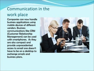 Communication in the work place Companies can now handle business applications using mobile devices of different vendors. Business communications like CRM (Customer Relationship Management) can be used with smartphones.  As they are also compact and provide unprecedented access to email one doesn’t have to be on a desktop to exchange emails and business plans. 