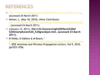 file:///U:/Are%20Smartphones%20a%20Productivity%20Tool.htm . (accessed 24 March 2011) Nelson, L. (May 18, 2010). eHow Contributor.  file:///U:/about_6528779_technology-changed-business-communications.html(accessed . (accessed 24 March 2011)   (January 13, 2011).  file:///U:/Concerning%20Effects%20of%20Smartphones%20_%20grandjam.htm. (accessed 24 March 2011). M Webb, D Gibbins & M Beach, ‘ The Effects of User Grip on Smartphone Antenna Performance and Signal Quality ’,  IEEE Antennas and Wireless Propagation Letters , Vol 9, 2010, pp1053-1056.   