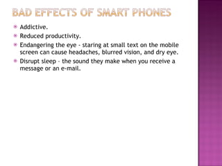 Addictive. Reduced productivity. Endangering the eye - staring at small text on the mobile screen can cause headaches, blurred vision, and dry eye. Disrupt sleep – the sound they make when you receive a message or an e-mail. 
