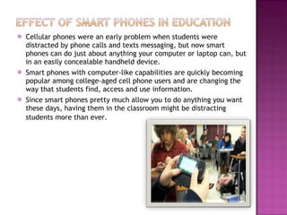 Cellular phones were an early problem when students were distracted by phone calls and texts messaging, but now smart phones can do just about anything your computer or laptop can, but in an easily concealable handheld device. Smart phones with computer-like capabilities are quickly becoming popular among college-aged cell phone users and are changing the way that students find, access and use information. Since smart phones pretty much allow you to do anything you want these days, having them in the classroom might be distracting students more than ever.   