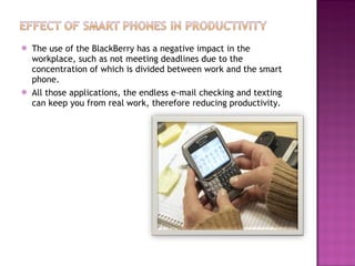 The use of the BlackBerry has a negative impact in the workplace, such as not meeting deadlines due to the concentration of which is divided between work and the smart phone. All those applications, the endless e-mail checking and texting can keep you from real work, therefore reducing productivity. 