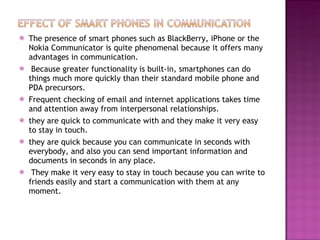 The presence of smart phones such as BlackBerry, iPhone or the Nokia Communicator is quite phenomenal because it offers many advantages in communication. Because greater functionality is built-in, smartphones can do things much more quickly than their standard mobile phone and PDA precursors. Frequent checking of email and internet applications takes time and attention away from interpersonal relationships. they are quick to communicate with and they make it very easy to stay in touch. they are quick because you can communicate in seconds with everybody, and also you can send important information and documents in seconds in any place. They make it very easy to stay in touch because you can write to friends easily and start a communication with them at any moment.   
