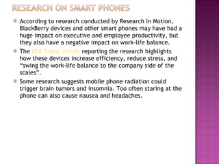 According to research conducted by Research In Motion, BlackBerry devices and other smart phones may have had a huge impact on executive and employee productivity, but they also have a negative impact on work-life balance. The  USA Today article  reporting the research highlights how these devices increase efficiency, reduce stress, and “swing the work-life balance to the company side of the scales”. Some research suggests mobile phone radiation could trigger brain tumors and insomnia. Too often staring at the phone can also cause nausea and headaches. 