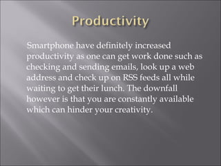 Smartphone have definitely increased productivity as one can get work done such as checking and sending emails, look up a web address and check up on RSS feeds all while waiting to get their lunch. The downfall however is that you are constantly available which can hinder your creativity. 