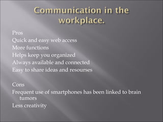 Pros Quick and easy web access More functions Helps keep you organized Always available and connected Easy to share ideas and resourses Cons Frequent use of smartphones has been linked to brain tumors Less creativity 