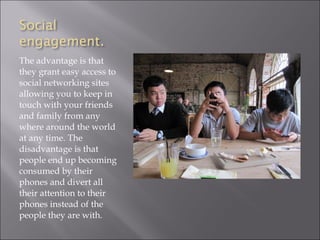 The advantage is that they grant easy access to social networking sites allowing you to keep in touch with your friends and family from any where around the world at any time. The disadvantage is that people end up becoming consumed by their phones and divert all their attention to their phones instead of the people they are with. 