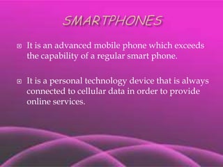 SMARTPHONES It is an advanced mobile phone which exceeds the capability of a regular smart phone. It is a personal technology device that is always connected to cellular data in order to provide online services. 