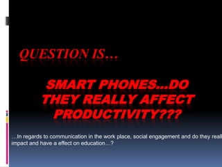 QUESTION IS… SMART PHONES…DO THEY REALLY AFFECT PRODUCTIVITY??? …In regards to communication in the work place, social engagement and do they really impact and have a effect on education…? 