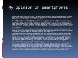 My opinion on smartphones Smartphones are different from ordinary phones in two fundamental ways: how they are build and what they can do. The reasons why smartphones are classified and recognized easily is because the unique, different characteristics that most smartphones posses. The first Smartphone was the IBM Simon, which was designed in the year 1992 and became a huge concept during that year at the COMDEX, the computer industry trade show in Las  Vegas, Navada. The public had only known it in 1993 and was sold by BellSouth. It had a calendar, e-mail, games, address book, world clock, calculator, note pad, send and receive fax. It had no buttons to press numbers, instead consumers used a touch screen to select numbers with a finger or create facsimiles and memos with an optional stylus. The Smartphone offers, connectivity, content consumption, and content creativity. This device is both personal, containing private information and  public, providing a digital link to the rest of the world. Other characteristics include: mobile PC, enhanced hardware, and mobile OS. Smartphones are taking over social engagement lives, with smartphones we are able to communicate better with our friends, family, colleagues and even people we don’t know. Smartphones also alter our daily lives and are easy to use. Although smartphones are incredible they still have a negative impact on people, for instance smartphones decrease productivity, they could ripe out your identity in terms of people posting naked pictures of you. Many people have died through social networking by meeting up with strangers and human trafficking, and also being exposed to pornography and posting private information on chat rooms for people you don’t know. On the other hand smartphones do have a good effect on us, through smartphones we can send an e-mail using a Smartphone rather than using a computer or laptop. Smartphones help make better communication because you become more mutual at the workplace. They are is to carry, you can save and share important documents and also get to engage with your friends on a social basis. They also have an effect on education because smartphones can be also be used for learning. They can be used to set homework reminders, access relevant websites and transform electronic files between and home.   