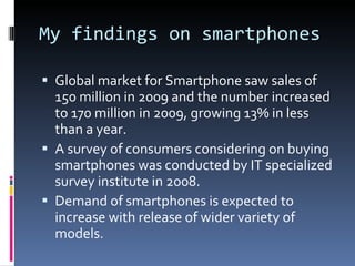 My findings on smartphones Global market for Smartphone saw sales of 150 million in 2009 and the number increased to 170 million in 2009, growing 13% in less than a year. A survey of consumers considering on buying smartphones was conducted by IT specialized survey institute in 2008. Demand of smartphones is expected to increase with release of wider variety of models. 
