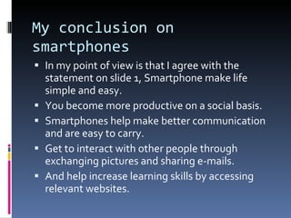 My conclusion on smartphones In my point of view is that I agree with the statement on slide 1, Smartphone make life simple and easy. You become more productive on a social basis. Smartphones help make better communication and are easy to carry. Get to interact with other people through exchanging pictures and sharing e-mails. And help increase learning skills by accessing relevant websites. 