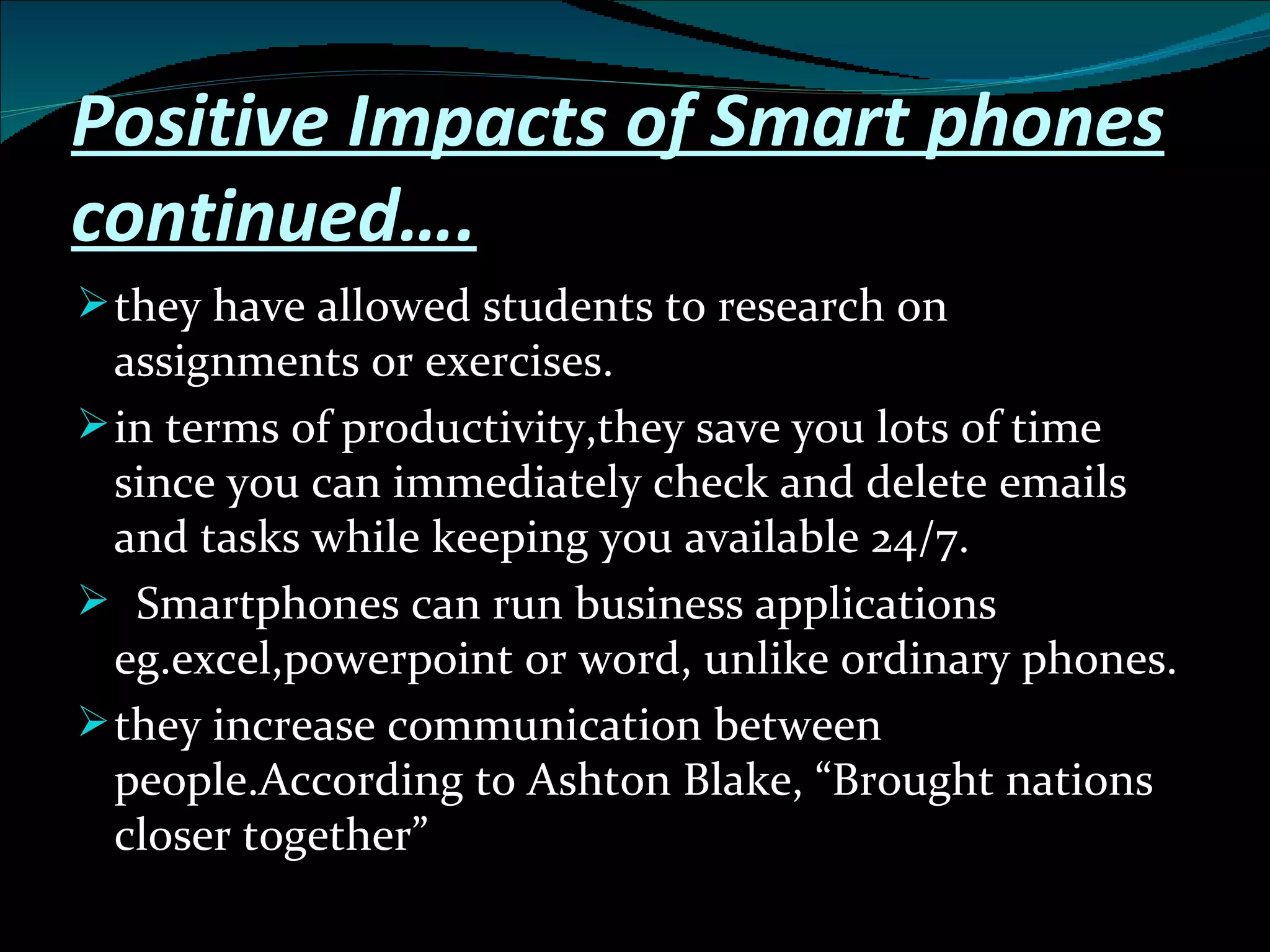 Positive Impacts of Smart phones continued…. they have allowed students to research on assignments or exercises. in terms of productivity,they save you lots of time since you can immediately check and delete emails and tasks while keeping you available 24/7. Smartphones can run business applications eg.excel,powerpoint or word, unlike ordinary phones. they increase communication between people.According to Ashton Blake, “Brought nations closer together” 