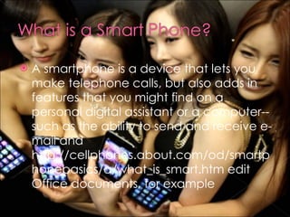 A smartphone is a device that lets you make telephone calls, but also adds in features that you might find on a personal digital assistant or a computer--such as the ability to send and receive e-mail and http://cellphones.about.com/od/smartphonebasics/a/what_is_smart.htm edit Office documents, for example 