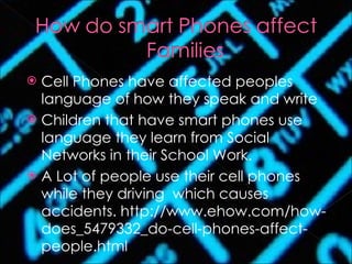 Cell Phones have affected peoples language of how they speak and write Children that have smart phones use language they learn from Social Networks in their School Work. A Lot of people use their cell phones while they driving  which causes accidents. http://www.ehow.com/how-does_5479332_do-cell-phones-affect-people.html 