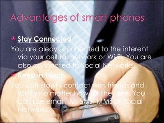 Stay Connected You are aleays connected to the interent via your celluar network or Wi-FI. You are also connected to Social Networks Keep in Touch You can stay in contact with friends and family no matter how far they are. You can use email, IM, SMS, MMS or Social Networks 