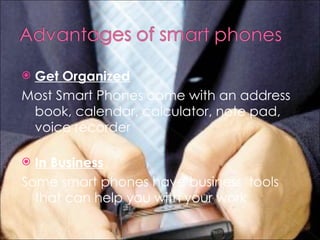 Get Organized Most Smart Phones come with an address book, calendar, calculator, note pad, voice recorder  In Business Some smart phones have business  tools that can help you with your work 