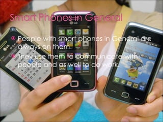 People with smart phones in General are always on them They use them to communicate with people and as well to do work. 
