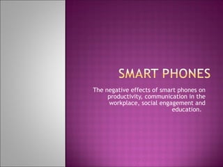 The negative effects of smart phones on productivity, communication in the workplace, social engagement and education.  