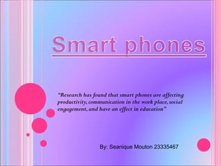 “ Research has found that smart phones are affecting productivity, communication in the work place, social engagement, and have an effect in education” By: Seanique Mouton 23335467 
