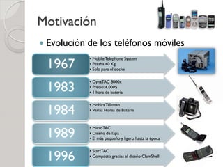 Motivación
   Evolución de los teléfonos móviles

    1967
              • Mobile Telephone System
              • Pesaba 40 Kg
              • Solo para el coche



    1983
              • DynaTAC 8000x
              • Precio: 4.000$
              • 1 hora de batería



    1984
              • Mobira Talkman
              • Varias Horas de Batería




    1989
              • MicroTAC
              • Diseño de Tapa
              • El más pequeño y ligero hasta la época



    1996
              • StartTAC
              • Compacto gracias al diseño ClamShell
 