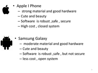 • Apple I Phone
  – strong material and good hardware
  – Cute and beauty
  – Software is robust ,safe , secure
  – High cost , closed system


• Samsung Galaxy
   – moderate material and good hardware
   – Cute and beauty
   – Software is robust ,safe , but not secure
   – less cost , open system

                                                 3
 