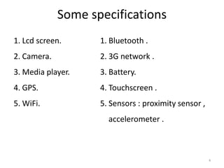 Some specifications
1. Lcd screen.      1. Bluetooth .
2. Camera.          2. 3G network .
3. Media player.    3. Battery.
4. GPS.             4. Touchscreen .
5. WiFi.            5. Sensors : proximity sensor ,
                      accelerometer .



                                                      4
 