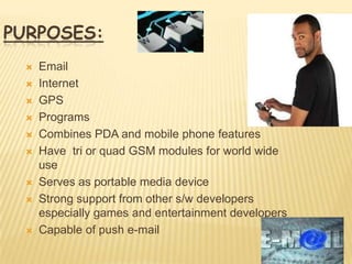 PURPOSES:
    Email
    Internet
    GPS
    Programs
    Combines PDA and mobile phone features
    Have tri or quad GSM modules for world wide
     use
    Serves as portable media device
    Strong support from other s/w developers
     especially games and entertainment developers
    Capable of push e-mail
 