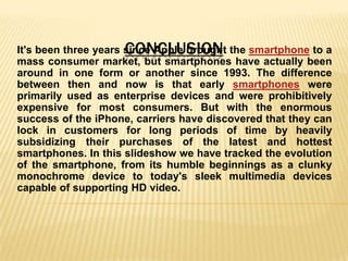 CONCLUSION
It's been three years since Apple brought the smartphone to a
mass consumer market, but smartphones have actually been
around in one form or another since 1993. The difference
between then and now is that early smartphones were
primarily used as enterprise devices and were prohibitively
expensive for most consumers. But with the enormous
success of the iPhone, carriers have discovered that they can
lock in customers for long periods of time by heavily
subsidizing their purchases of the latest and hottest
smartphones. In this slideshow we have tracked the evolution
of the smartphone, from its humble beginnings as a clunky
monochrome device to today's sleek multimedia devices
capable of supporting HD video.
 