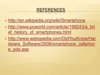 REFERENCES

 http://en.wikipedia.org/wiki/Smartphone
 http://www.pcworld.com/article/199243/a_bri
  ef_history_of_smartphones.html
 http://www.webopedia.com/DidYouKnow/Har
  dware_Software/2008/smartphone_cellphon
  e_pda.asp
 