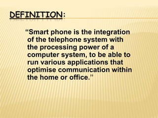 DEFINITION:

   “Smart phone is the integration
    of the telephone system with
    the processing power of a
    computer system, to be able to
    run various applications that
    optimise communication within
    the home or office.”
 