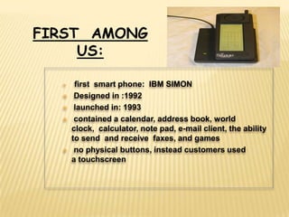 FIRST AMONG
     US:

      first smart phone: IBM SIMON
      Designed in :1992
      launched in: 1993
      contained a calendar, address book, world
      clock, calculator, note pad, e-mail client, the ability
      to send and receive faxes, and games
      no physical buttons, instead customers used
      a touchscreen
 
