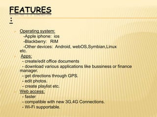 FEATURES
:
   Operating system:
      -Apple iphone: ios
      -Blackberry: RIM
      -Other devices: Android, webOS,Symbian,Linux
    etc.
   Apps:
     - create/edit office documents
     - download various applications like bussiness or finance
    manager.
     - get directions through GPS.
     - edit photos.
     - create playlist etc.
   Web access:
     - faster
     - compatible with new 3G,4G Connections.
     - Wi-Fi supportable.
 