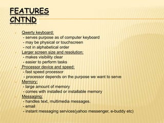 FEATURES
CNTND:
   Qwerty keyboard:
     - serves purpose as of computer keyboard
     - may be physical or touchscreen
     - not in alphabetical order
   Larger screen size and resolution:
     - makes visibility clear
     - easier to perform tasks
   Processor device and speed:
     - fast speed processor
     - processor depends on the purpose we want to serve
   Memory:
     - large amount of memory
     - comes with installed or installable memory
   Messaging:
     - handles text, multimedia messages.
     - email
     - instant messaging services(yahoo messenger, e-buddy etc)
 