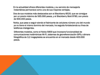 En la actualidad ofrece diferentes modelos, y su servicio de mensajería
instantánea permanece como una de sus mayores ventajas.
Dos de sus modelos más destacados son el Blackberry 8520, que se consigue
por un precio máximo de 565.000 pesos, y el Blackberry Bold 9780, con precio
de 930.000 pesos.
Nokia, que pese a seguir siendo el fabricante de celulares número uno del mundo
ya no tiene el mismo dominio del mercado, ha seguido fortaleciendo su línea de
teléfonos inteligentes.
Diferentes modelos, como el Nokia 5800 que incorpora funcionalidad de
comunicaciones inalámbricas Wi-Fi, sistemas de georeferenciación GPS y cámara
fotográfica de 3,2 megapíxeles se encuentra en el mercado desde 400.000
pesos.
 