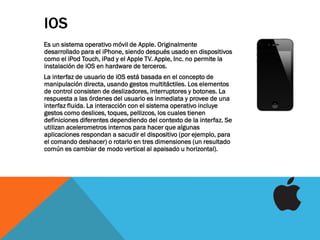 IOS
Es un sistema operativo móvil de Apple. Originalmente
desarrollado para el iPhone, siendo después usado en dispositivos
como el iPod Touch, iPad y el Apple TV. Apple, Inc. no permite la
instalación de iOS en hardware de terceros.
La interfaz de usuario de iOS está basada en el concepto de
manipulación directa, usando gestos multitáctiles. Los elementos
de control consisten de deslizadores, interruptores y botones. La
respuesta a las órdenes del usuario es inmediata y provee de una
interfaz fluida. La interacción con el sistema operativo incluye
gestos como deslices, toques, pellizcos, los cuales tienen
definiciones diferentes dependiendo del contexto de la interfaz. Se
utilizan acelerometros internos para hacer que algunas
aplicaciones respondan a sacudir el dispositivo (por ejemplo, para
el comando deshacer) o rotarlo en tres dimensiones (un resultado
común es cambiar de modo vertical al apaisado u horizontal).
 