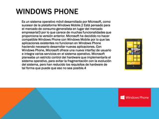 WINDOWS PHONE
 Es un sistema operativo móvil desarrollado por Microsoft, como
 sucesor de la plataforma Windows Mobile.2 Está pensado para
 el mercado de consumo generalista en lugar del mercado
 empresarial3 por lo que carece de muchas funcionalidades que
 proporciona la versión anterior. Microsoft ha decidido no hacer
 compatible Windows Phone con Windows Mobile por lo que las
 aplicaciones existentes no funcionan en Windows Phone
 haciendo necesario desarrollar nuevas aplicaciones. Con
 Windows Phone, Microsoft ofrece una nueva interfaz de usuario
 e integra varios servicios en el sistema operativo. Microsoft
 planeaba un estricto control del hardware que implementaría el
 sistema operativo, para evitar la fragmentación con la evolución
 del sistema, pero han reducido los requisitos de hardware de
 tal forma que puede que eso no sea posible.4
 