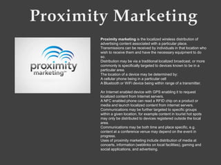 Proximity marketing is the localized wireless distribution of
advertising content associated with a particular place.
Transmissions can be received by individuals in that location who
wish to receive them and have the necessary equipment to do
so.
Distribution may be via a traditional localized broadcast, or more
commonly is specifically targeted to devices known to be in a
particular area.
The location of a device may be determined by:
A cellular phone being in a particular cell
A Bluetooth or WiFi device being within range of a transmitter.

An Internet enabled device with GPS enabling it to request
localized content from Internet servers.
A NFC enabled phone can read a RFID chip on a product or
media and launch localized content from internet servers.
Communications may be further targeted to specific groups
within a given location, for example content in tourist hot spots
may only be distributed to devices registered outside the local
area.
Communications may be both time and place specific, e.g.
content at a conference venue may depend on the event in
progress.
Uses of proximity marketing include distribution of media at
concerts, information (weblinks on local facilities), gaming and
social applications, and advertising.
 