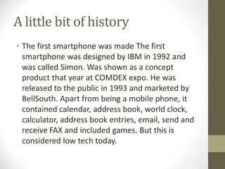 A little bit of history
• The first smartphone was made The first
  smartphone was designed by IBM in 1992 and
  was calle...
