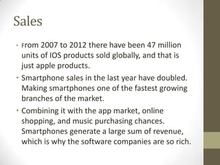 Sales
• From 2007   to 2012 there have been 47 million
  units of IOS products sold globally, and that is
  just apple pro...