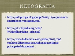 N E T O G R A F IA
http://safepctuga.blogspot.pt/2011/12/o-que-e-umsmartphone-vantagens.html
http://pt.wikipedia.org/wiki/
Wikipédia:Página_principal
http://www.tudoemdia.com/portal/2013/09/
conheca-diferencas-smartphones-top-linhaprincipais-fabricantes/

 