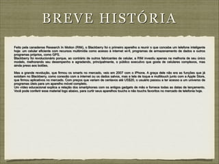 BRE VE HISTÓRIA
Feito pela canadense Research In Motion (RIM), o Blackberry foi o primeiro aparelho a reunir o que concebe um telefone inteligente
hoje: um celular eficiente com recursos multimídia como acesso à internet wi-fi, programas de armazenamento de dados e outros
programas próprios, como GPS.
Blackberry foi revolucionário porque, ao contrário de outros fabricantes de celular, a RIM investiu apenas na melhoria de seu único
modelo, melhorando seu desempenho e agradando, principalmente, o público executivo que gosta de celulares complexos, mas
ainda preso aos botões.

!

Mas a grande revolução, que firmou os smarts no mercado, veio em 2007 com o iPhone. A graça dele não era as funções que já
existiam no Blackberry, como conexão com a internet ou os dados salvos, mas a tela de toque e multitouch junto com a Apple Store,
que firmou aplicativos no mercado. Com preços que variam de centavos até US$20, o usuário passou a ter acesso a um universo de
programas úteis para um aparelho móvel completo.
Um vídeo educacional explica a relação dos smartphones com os antigos gadgets de mão e fornece todas as datas de lançamento.
Você pode conferir esse material logo abaixo, para curtir seus aparelhos touchs e não touchs favoritos no mercado de telefonia hoje.

 