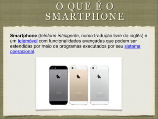 O QUE É O
S MA RTPH ON E
Smartphone (telefone inteligente, numa tradução livre do inglês) é
um telemóvel com funcionalidades avançadas que podem ser
estendidas por meio de programas executados por seu sistema
operacional.

 