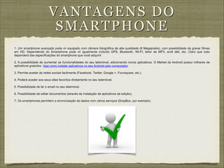 VAN TAG E N S D O
S MA RTPH ON E
1. Um smartphone avançado pode vir equipado com câmera fotográfica de alta qualidade (8 Megapixéis), com possibilidade de gravar filmes
em HD. Dependendo do Smartphone pode vir igualmente incluído GPS, Bluetooth, WI-FI, leitor de MP3, ecrã tátil, etc. Claro que tudo
dependerá das especificações do smartphone que você adquirir.

!

2. A possibilidade de aumentar as funcionalidades do seu telemóvel, adicionando novos aplicativos. O Market do Android possui milhares de
aplicativos gratuitos. Veja como instalar aplicativos no seu Android pelo computador.

!
3. Permite aceder às redes sociais facilmente (Facebook, Twitter, Google +, Foursquare, etc.).
!
4. Poderá aceder aos seus sites favoritos diretamente no seu telemóvel.
!
5. Possibilidade de ler o email no seu telemóvel.
!
6. Possibilidade de editar documentos (através da instalação de aplicativos de edição).
!

7. Os smartphones permitem a sincronização de dados com vários serviços (DropBox, por exemplo).

 