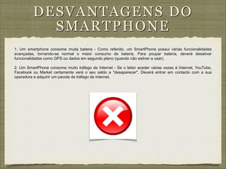 D ESVANT AG ENS DO
S MA RTPH ON E
1. Um smartphone consome muita bateria - Como referido, um SmartPhone possui várias funcionalidades
avançadas, tornando-se normal o maior consumo de bateria. Para poupar bateria, deverá desativar
funcionalidades como GPS ou dados em segundo plano (quando não estiver a usar).

!

2. Um SmartPhone consome muito tráfego de Internet - Se o leitor aceder várias vezes à Internet, YouTube,
Facebook ou Market certamente verá o seu saldo a "desaparecer". Deverá entrar em contacto com a sua
operadora e adquirir um pacote de tráfego de Internet.

 